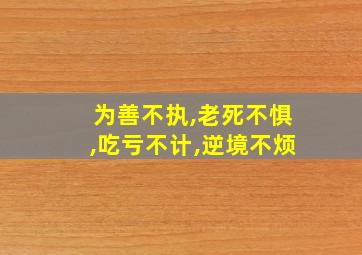 为善不执,老死不惧,吃亏不计,逆境不烦