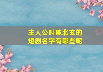 主人公叫陈北玄的短剧名字有哪些呢