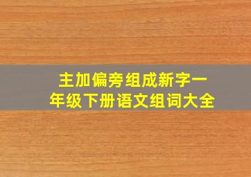 主加偏旁组成新字一年级下册语文组词大全