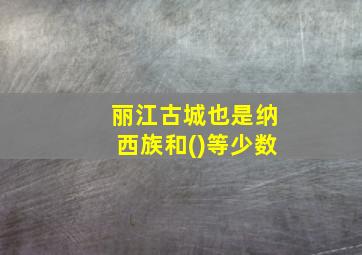 丽江古城也是纳西族和()等少数