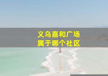 义乌嘉和广场属于哪个社区