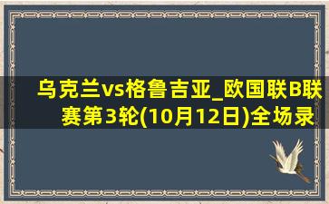 乌克兰vs格鲁吉亚_欧国联B联赛第3轮(10月12日)全场录像