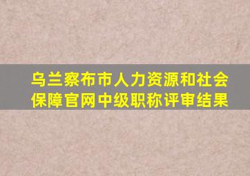 乌兰察布市人力资源和社会保障官网中级职称评审结果