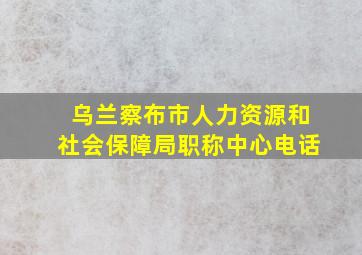 乌兰察布市人力资源和社会保障局职称中心电话