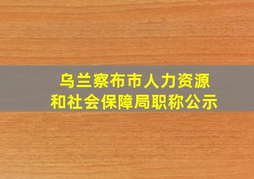 乌兰察布市人力资源和社会保障局职称公示