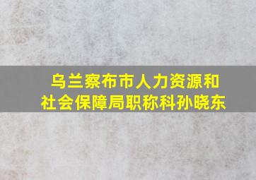 乌兰察布市人力资源和社会保障局职称科孙晓东