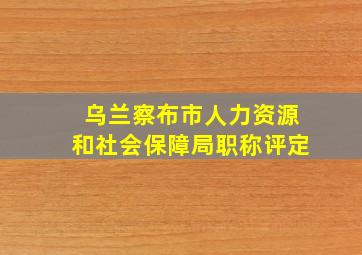 乌兰察布市人力资源和社会保障局职称评定