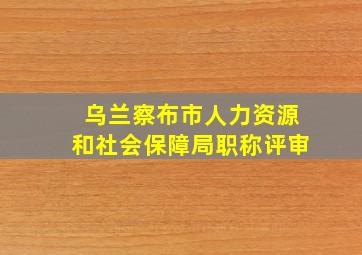 乌兰察布市人力资源和社会保障局职称评审