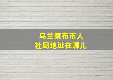 乌兰察布市人社局地址在哪儿