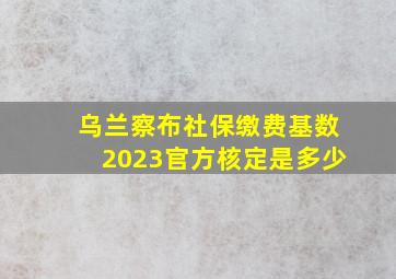 乌兰察布社保缴费基数2023官方核定是多少