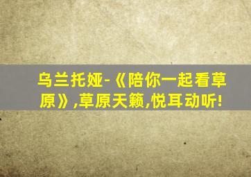 乌兰托娅-《陪你一起看草原》,草原天籁,悦耳动听!