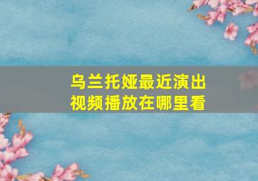 乌兰托娅最近演出视频播放在哪里看