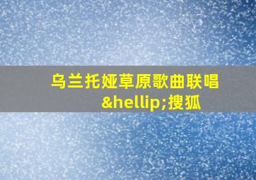 乌兰托娅草原歌曲联唱…搜狐