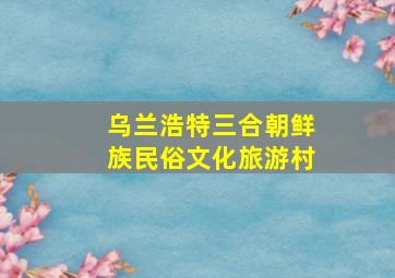 乌兰浩特三合朝鲜族民俗文化旅游村