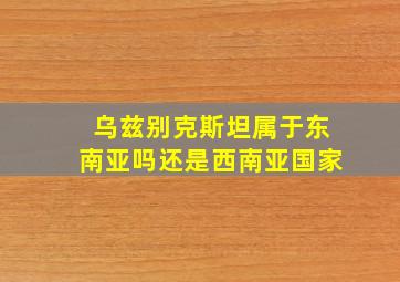 乌兹别克斯坦属于东南亚吗还是西南亚国家