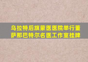 乌拉特后旗蒙医医院举行董萨那巴特尔名医工作室挂牌