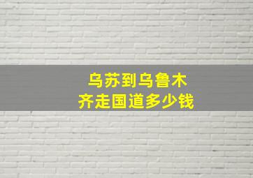 乌苏到乌鲁木齐走国道多少钱