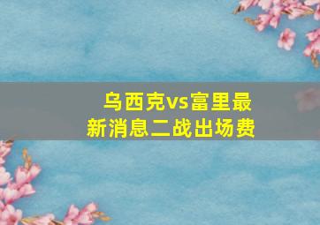 乌西克vs富里最新消息二战出场费