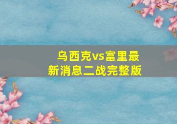 乌西克vs富里最新消息二战完整版