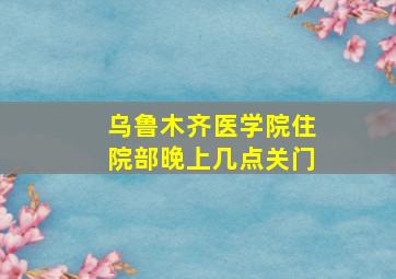 乌鲁木齐医学院住院部晚上几点关门