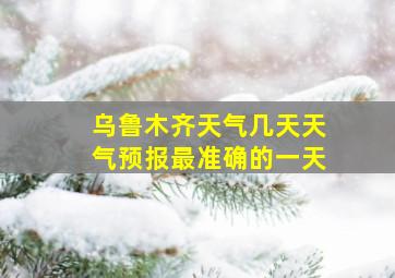 乌鲁木齐天气几天天气预报最准确的一天