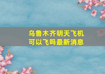 乌鲁木齐明天飞机可以飞吗最新消息