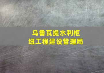 乌鲁瓦提水利枢纽工程建设管理局