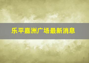 乐平嘉洲广场最新消息