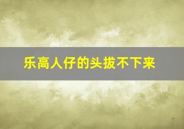 乐高人仔的头拔不下来