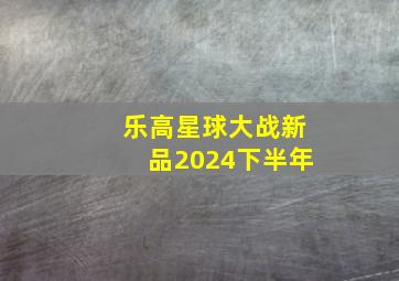 乐高星球大战新品2024下半年