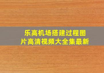 乐高机场搭建过程图片高清视频大全集最新