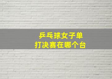 乒乓球女子单打决赛在哪个台