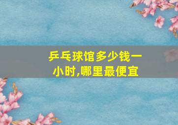 乒乓球馆多少钱一小时,哪里最便宜