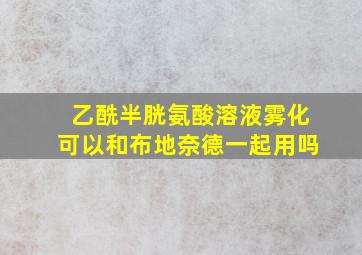 乙酰半胱氨酸溶液雾化可以和布地奈德一起用吗