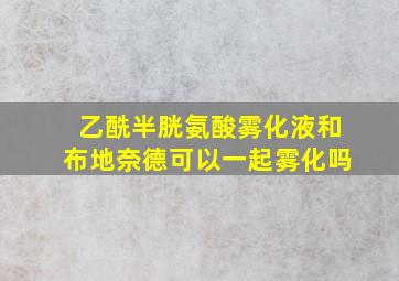 乙酰半胱氨酸雾化液和布地奈德可以一起雾化吗