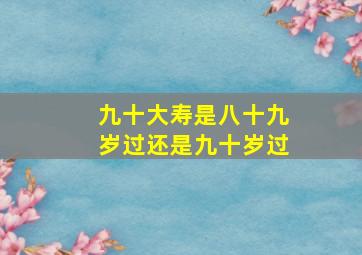 九十大寿是八十九岁过还是九十岁过