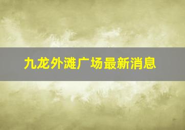 九龙外滩广场最新消息