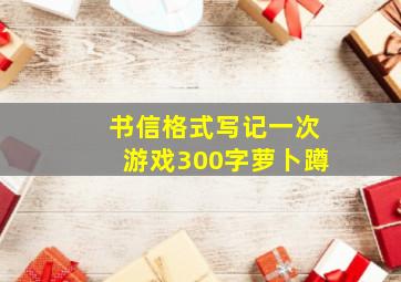 书信格式写记一次游戏300字萝卜蹲