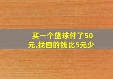 买一个篮球付了50元,找回的钱比5元少