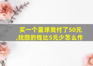 买一个蓝球我付了50元,找回的钱比5元少怎么作