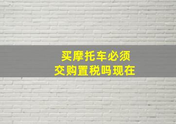 买摩托车必须交购置税吗现在