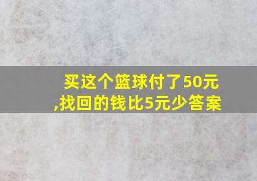 买这个篮球付了50元,找回的钱比5元少答案