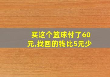 买这个篮球付了60元,找回的钱比5元少