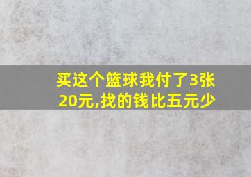 买这个篮球我付了3张20元,找的钱比五元少