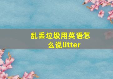 乱丢垃圾用英语怎么说litter