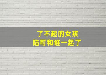 了不起的女孩陆可和谁一起了