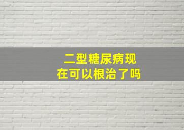 二型糖尿病现在可以根治了吗