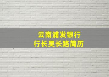 云南浦发银行行长吴长路简历