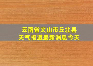 云南省文山市丘北县天气报道最新消息今天