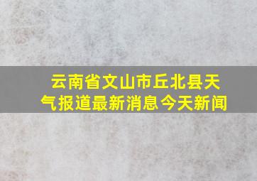 云南省文山市丘北县天气报道最新消息今天新闻